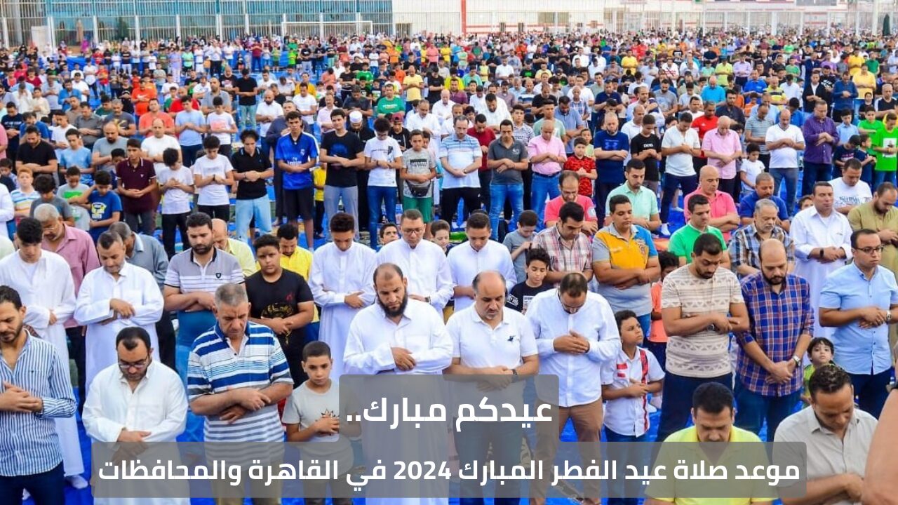 عيدكم مبارك.. موعد صلاة عيد الفطر المبارك 2024 في القاهرة والمحافظات