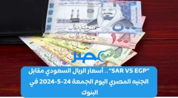 «SAR VS EGP».. أسعار الريال السعودي مقابل الجنيه المصري اليوم الجمعة 24-5-2024 في البنوك