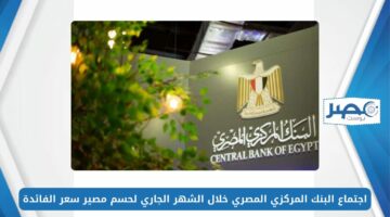 موعد اجتماع البنك المركزي المصري خلال الشهر الجاري لحسم مصير سعر الفائدة