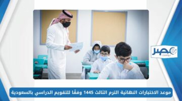 موعد الاختبارات النهائية الترم الثالث 1445 وفقًا للتقويم الدراسي بالسعودية