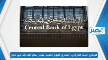 الثالث هذا العام.. اجتماع البنك المركزي المصري اليوم لحسم مصير سعر الفائدة في مصر