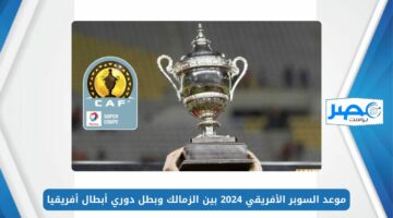 المواجهة المرتقبة.. موعد السوبر الأفريقي 2024 بين الزمالك وبطل دوري أبطال أفريقيا CAF Super Cup