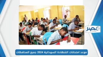 ماراثون الامتحانات.. موعد امتحانات الشهادة السودانية 2024 جميع المحافظات