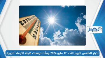 أجواء مستقرة.. أخبار الطقس اليوم الأحد 12 مايو 2024 وفقًا لتوقعات هيئة الأرصاد الجوية