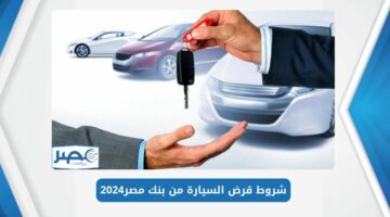ما هي شروط قرض السيارة من بنك مصر 2024 والمستندات المطلوبة للحصول على التمويل