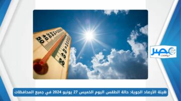 هيئة الأرصاد الجوية: حالة الطقس اليوم الخميس 27 يونيو 2024 في جميع المحافظات