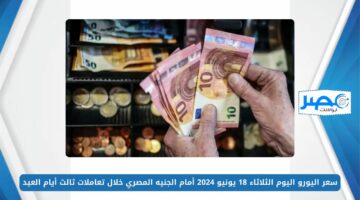 سعر اليورو اليوم الثلاثاء 18 يونيو 2024 أمام الجنيه المصري خلال بداية تعاملات ثالث أيام العيد