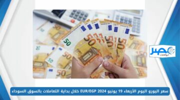 سعر اليورو اليوم الأربعاء 19 يونيو 2024 EUR/EGP خلال بداية التعاملات بالسوق السوداء