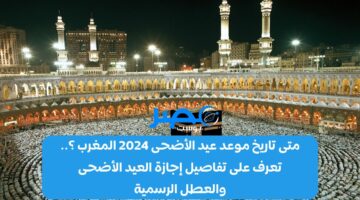 متى تاريخ موعد عيد الأضحى 2024 المغرب ؟.. تعرف على تفاصيل إجازة العيد الأضحى والعطل الرسمية