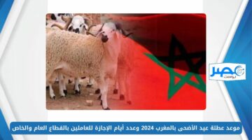 موعد عطلة عيد الأضحى بالمغرب 2024 وعدد أيام الإجازة للعاملين بالقطاع العام والخاص