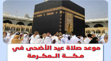 عيدكم مبارك.. موعد صلاة عيد الأضحي المبارك 2024 في مكة المكرمة وكافة المدن السعودية