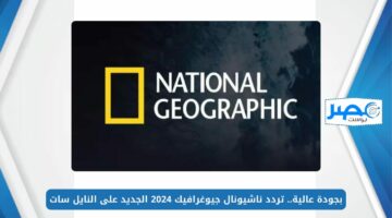 بجودة عالية.. تردد ناشيونال جيوغرافيك 2024 الجديد National Geographic على النايل سات