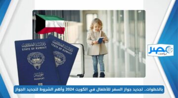 بالخطوات.. تجديد جواز السفر للأطفال في الكويت 2024 وأهم الشروط لتجديد الجواز