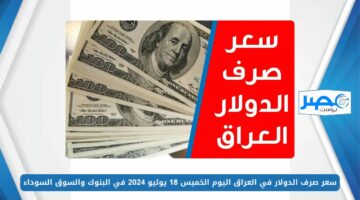انخفاض سعر صرف الدولار في العراق اليوم الخميس 18 يوليو 2024 في البنوك والسوق السوداء