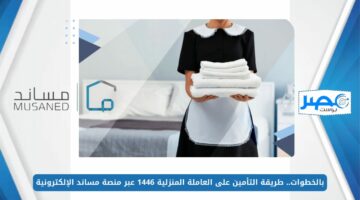 بالخطوات.. طريقة التأمين على العاملة المنزلية 1446 عبر منصة مساند الإلكترونية musaned.com.sa