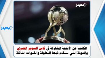 الكشف عن الأندية المشاركة في كأس السوبر المصري والدولة التي ستقام فيها البطولة والقنوات الناقلة